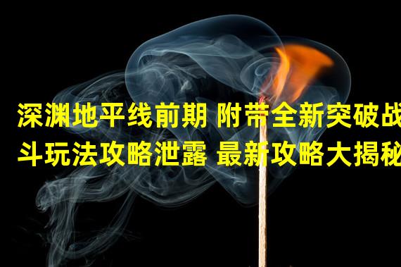 深渊地平线前期 附带全新突破战斗玩法攻略泄露 最新攻略大揭秘(攻略必看)(从零开始的深渊地平线前期 一步步教你如何突破前期阶段(深度攻略分析))